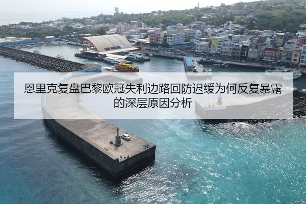 恩里克复盘巴黎欧冠失利边路回防迟缓为何反复暴露的深层原因分析
