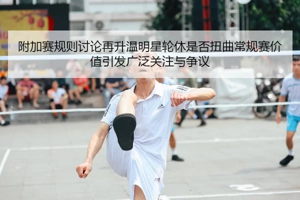 附加赛规则讨论再升温明星轮休是否扭曲常规赛价值引发广泛关注与争议