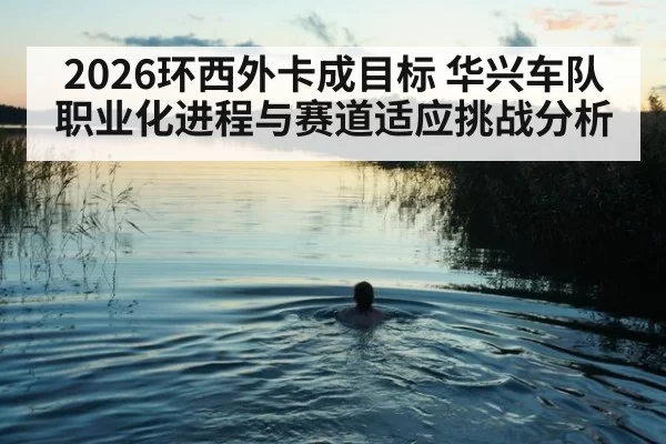 2026环西外卡成目标 华兴车队职业化进程与赛道适应挑战分析