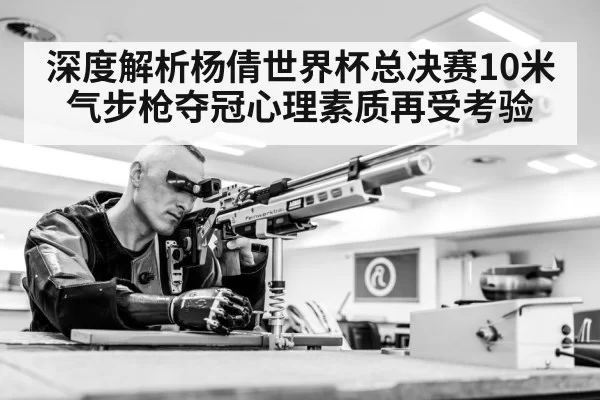 深度解析杨倩世界杯总决赛10米气步枪夺冠心理素质再受考验