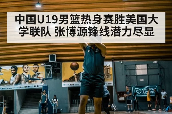 中国U19男篮热身赛胜美国大学联队 张博源锋线潜力尽显